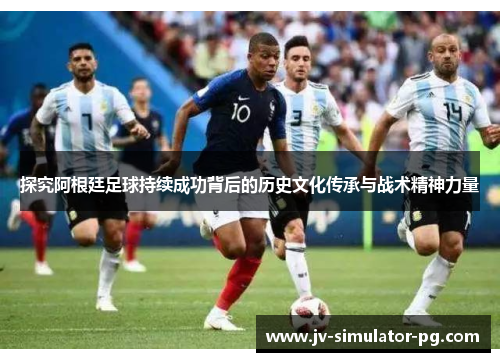 探究阿根廷足球持续成功背后的历史文化传承与战术精神力量