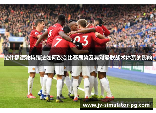 拉什福德独特踢法如何改变比赛局势及其对曼联战术体系的影响 拉什福德独特踢法如何改变比赛局势及其对曼联战术体系的影响