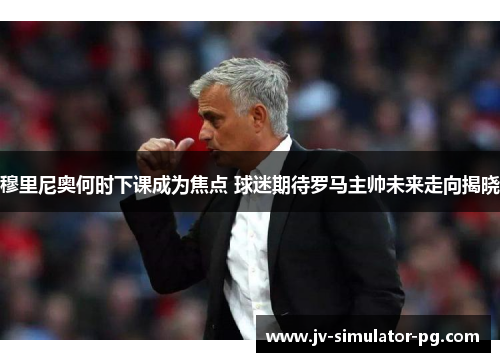 穆里尼奥何时下课成为焦点 球迷期待罗马主帅未来走向揭晓