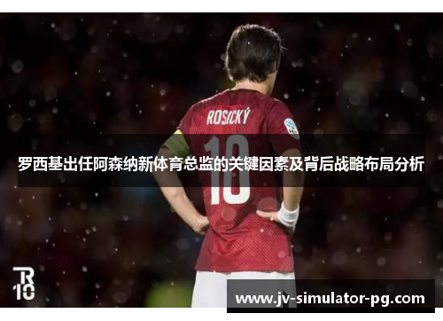 罗西基出任阿森纳新体育总监的关键因素及背后战略布局分析