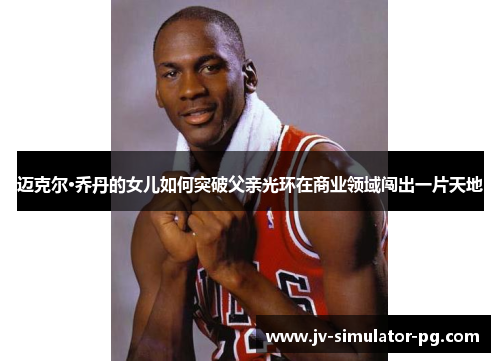迈克尔·乔丹的女儿如何突破父亲光环在商业领域闯出一片天地