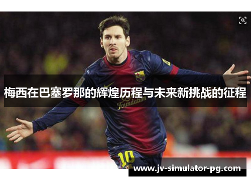 梅西在巴塞罗那的辉煌历程与未来新挑战的征程